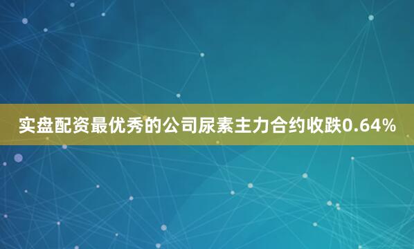 实盘配资最优秀的公司尿素主力合约收跌0.64%