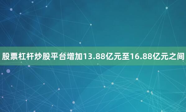 股票杠杆炒股平台增加13.88亿元至16.88亿元之间
