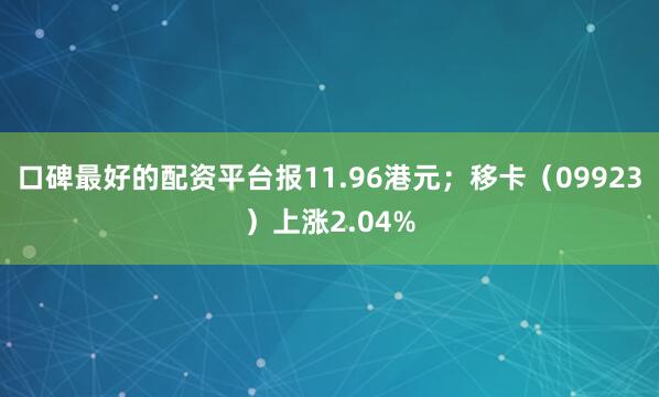 口碑最好的配资平台报11.96港元；移卡（09923）上涨2.04%