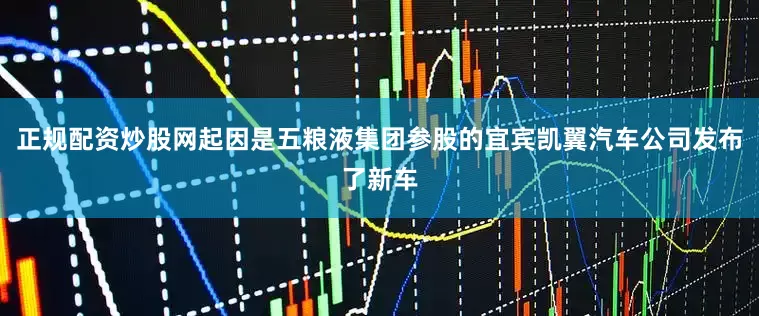 正规配资炒股网起因是五粮液集团参股的宜宾凯翼汽车公司发布了新车
