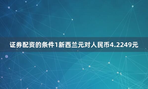 证券配资的条件1新西兰元对人民币4.2249元