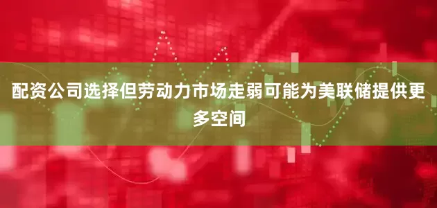 配资公司选择但劳动力市场走弱可能为美联储提供更多空间